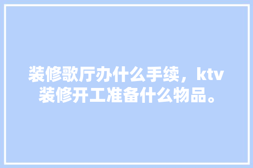 装修歌厅办什么手续，ktv装修开工准备什么物品。 装修歌厅办什么手续，ktv装修开工准备什么物品。 装修知识