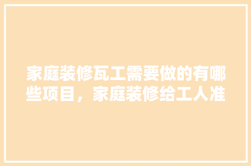 家庭装修瓦工需要做的有哪些项目，家庭装修给工人准备什么东西。 家庭装修瓦工需要做的有哪些项目，家庭装修给工人准备什么东西。 装修知识