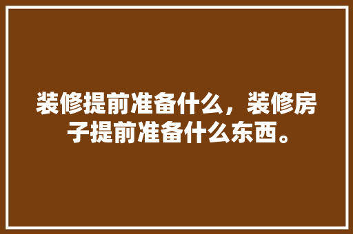 装修提前准备什么，装修房子提前准备什么东西。 装修提前准备什么，装修房子提前准备什么东西。 家居装饰
