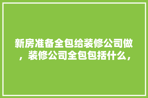 新房准备全包给装修公司做，装修公司全包包括什么，装修全包需要什么准备材料。 新房准备全包给装修公司做，装修公司全包包括什么，装修全包需要什么准备材料。 买房须知