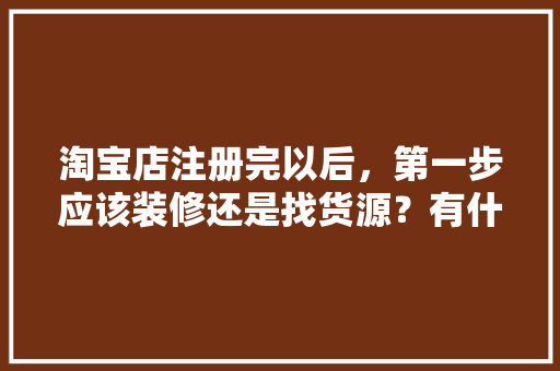 淘宝店注册完以后，第一步应该装修还是找货源？有什么需要注意的，房子开始装修该准备什么东西。 淘宝店注册完以后，第一步应该装修还是找货源？有什么需要注意的，房子开始装修该准备什么东西。 二手房