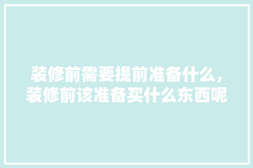 装修前需要提前准备什么，装修前该准备买什么东西呢。 装修前需要提前准备什么，装修前该准备买什么东西呢。 装修知识
