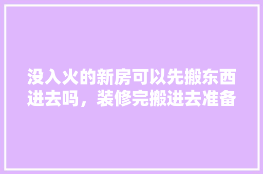 没入火的新房可以先搬东西进去吗，装修完搬进去准备什么东西。 没入火的新房可以先搬东西进去吗，装修完搬进去准备什么东西。 二手房