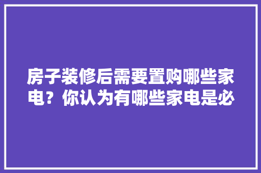 房子装修后需要置购哪些家电？你认为有哪些家电是必须买的？ 	 	 	 	 	 	 	 	 	，装修准备买什么电器好呢。 房子装修后需要置购哪些家电？你认为有哪些家电是必须买的？ 	 	 	 	 	 	 	 	 	，装修准备买什么电器好呢。 二手房