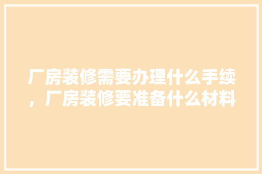 厂房装修需要办理什么手续，厂房装修要准备什么材料呢。 厂房装修需要办理什么手续，厂房装修要准备什么材料呢。 买房须知