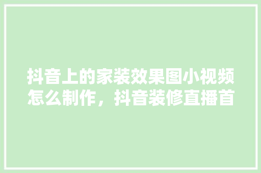 抖音上的家装效果图小视频怎么制作，抖音装修直播首次要准备些什么东西。 抖音上的家装效果图小视频怎么制作，抖音装修直播首次要准备些什么东西。 装修知识