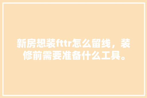 新房想装fttr怎么留线，装修前需要准备什么工具。 新房想装fttr怎么留线，装修前需要准备什么工具。 二手房