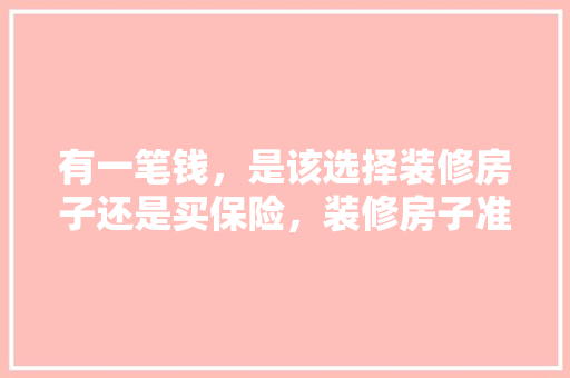 有一笔钱，是该选择装修房子还是买保险，装修房子准备什么样的钱好。 有一笔钱，是该选择装修房子还是买保险，装修房子准备什么样的钱好。 家居装饰