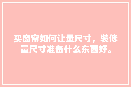 买窗帘如何让量尺寸，装修量尺寸准备什么东西好。 买窗帘如何让量尺寸，装修量尺寸准备什么东西好。 装修知识