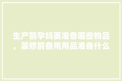 生产前孕妈要准备哪些物品，装修前备用用品准备什么材料。 生产前孕妈要准备哪些物品，装修前备用用品准备什么材料。 装修知识