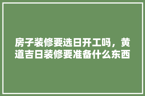 房子装修要选日开工吗，黄道吉日装修要准备什么东西。 房子装修要选日开工吗，黄道吉日装修要准备什么东西。 买房须知