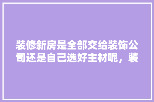 装修新房是全部交给装饰公司还是自己选好主材呢，装修准备的主材是什么材料。 装修新房是全部交给装饰公司还是自己选好主材呢，装修准备的主材是什么材料。 买房须知