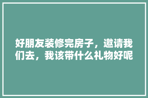 好朋友装修完房子，邀请我们去，我该带什么礼物好呢，第一次装修准备什么好呢女生。 好朋友装修完房子，邀请我们去，我该带什么礼物好呢，第一次装修准备什么好呢女生。 家居装饰
