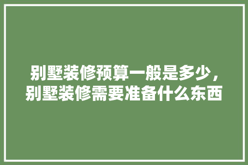 别墅装修预算一般是多少，别墅装修需要准备什么东西。 别墅装修预算一般是多少，别墅装修需要准备什么东西。 买房须知