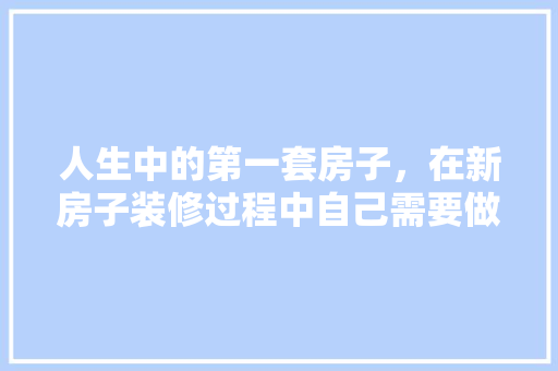 人生中的第一套房子，在新房子装修过程中自己需要做什么，房装修需做什么准备工作呢。 人生中的第一套房子，在新房子装修过程中自己需要做什么，房装修需做什么准备工作呢。 家居装饰