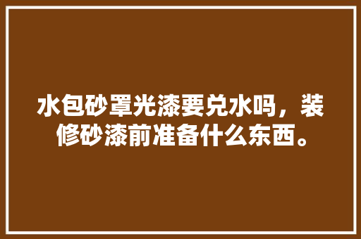 水包砂罩光漆要兑水吗，装修砂漆前准备什么东西。 水包砂罩光漆要兑水吗，装修砂漆前准备什么东西。 买房须知