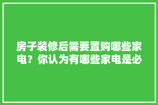 房子装修后需要置购哪些家电？你认为有哪些家电是必须买的？ 	 	 	 	 	 	 	 	 	，刚准备装修买什么家电好呢。 房子装修后需要置购哪些家电？你认为有哪些家电是必须买的？ 	 	 	 	 	 	 	 	 	，刚准备装修买什么家电好呢。 装修知识