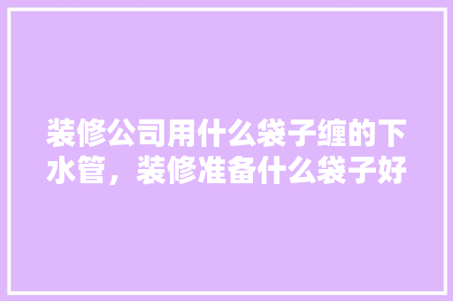 装修公司用什么袋子缠的下水管，装修准备什么袋子好呢图片。 装修公司用什么袋子缠的下水管，装修准备什么袋子好呢图片。 买房须知