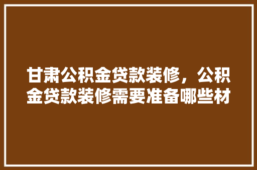 甘肃公积金贷款装修，公积金贷款装修需要准备哪些材料。 甘肃公积金贷款装修，公积金贷款装修需要准备哪些材料。 装修知识