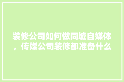 装修公司如何做同城自媒体，传媒公司装修都准备什么东西。 装修公司如何做同城自媒体，传媒公司装修都准备什么东西。 买房须知