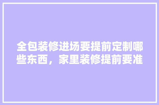 全包装修进场要提前定制哪些东西，家里装修提前要准备什么东西。 全包装修进场要提前定制哪些东西，家里装修提前要准备什么东西。 家居设计