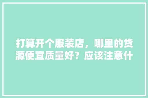 打算开个服装店，哪里的货源便宜质量好？应该注意什么问题，服装店铺装修前准备什么东西。 打算开个服装店，哪里的货源便宜质量好？应该注意什么问题，服装店铺装修前准备什么东西。 家居装饰