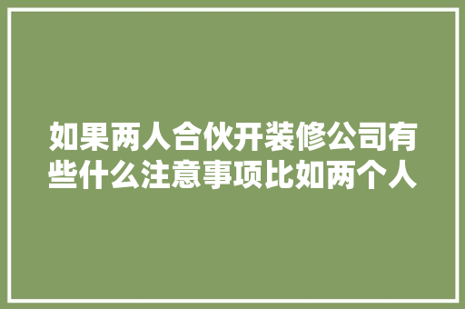如果两人合伙开装修公司有些什么注意事项比如两个人的车的费用该怎么算，做装修公司需要准备什么东西。 如果两人合伙开装修公司有些什么注意事项比如两个人的车的费用该怎么算，做装修公司需要准备什么东西。 买房须知