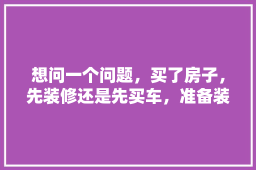 想问一个问题，买了房子，先装修还是先买车，准备装修要先购买什么吗知乎。 想问一个问题，买了房子，先装修还是先买车，准备装修要先购买什么吗知乎。 家居装饰