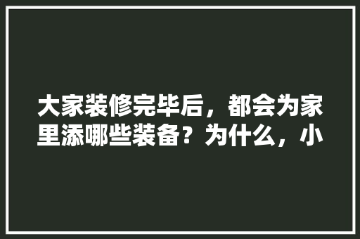 大家装修完毕后，都会为家里添哪些装备？为什么，小区装修准备什么物品。 大家装修完毕后，都会为家里添哪些装备？为什么，小区装修准备什么物品。 装修知识