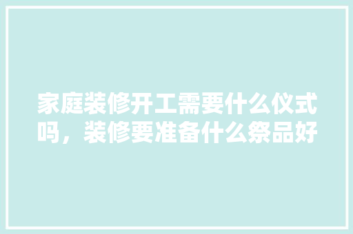 家庭装修开工需要什么仪式吗，装修要准备什么祭品好看图片。 家庭装修开工需要什么仪式吗，装修要准备什么祭品好看图片。 装修知识