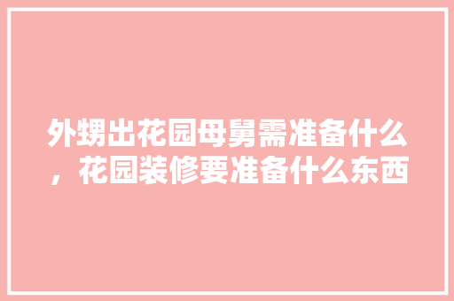外甥出花园母舅需准备什么，花园装修要准备什么东西。 外甥出花园母舅需准备什么，花园装修要准备什么东西。 二手房