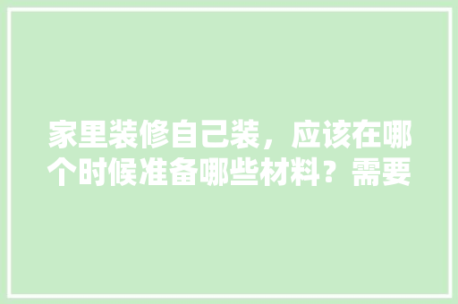 家里装修自己装，应该在哪个时候准备哪些材料？需要几个月时间，毛坯房装修准备什么东西好。 家里装修自己装，应该在哪个时候准备哪些材料？需要几个月时间，毛坯房装修准备什么东西好。 家居装饰