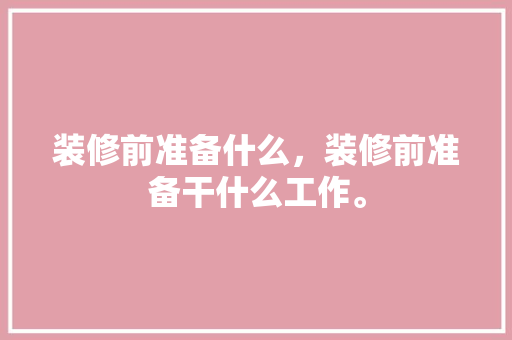装修前准备什么，装修前准备干什么工作。 装修前准备什么，装修前准备干什么工作。 装修知识