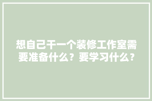 想自己干一个装修工作室需要准备什么？要学习什么？求大佬们传授一下经验，装修钱先准备什么东西好呢。 想自己干一个装修工作室需要准备什么？要学习什么？求大佬们传授一下经验，装修钱先准备什么东西好呢。 二手房