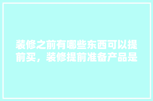 装修之前有哪些东西可以提前买，装修提前准备产品是什么意思。 装修之前有哪些东西可以提前买，装修提前准备产品是什么意思。 买房须知