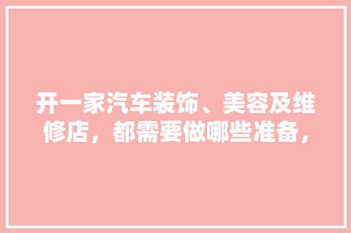 开一家汽车装饰、美容及维修店，都需要做哪些准备，开店装修前要做什么准备工作。 开一家汽车装饰、美容及维修店，都需要做哪些准备，开店装修前要做什么准备工作。 家居装饰