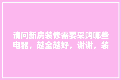 请问新房装修需要采购哪些电器，越全越好，谢谢，装修需要的电器。 请问新房装修需要采购哪些电器，越全越好，谢谢，装修需要的电器。 买房须知