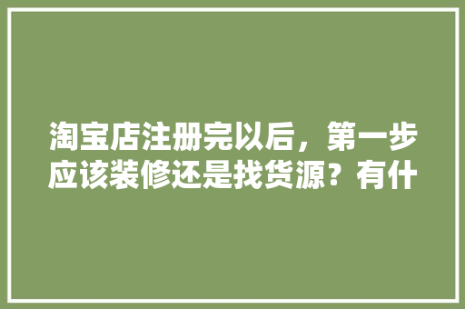 淘宝店注册完以后，第一步应该装修还是找货源？有什么需要注意的，新房装修第一步准备什么东西。 淘宝店注册完以后，第一步应该装修还是找货源？有什么需要注意的，新房装修第一步准备什么东西。 装修知识
