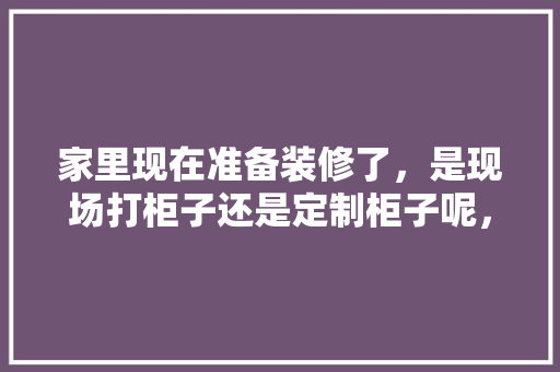 家里现在准备装修了，是现场打柜子还是定制柜子呢，装修工程现场准备什么东西。 家里现在准备装修了，是现场打柜子还是定制柜子呢，装修工程现场准备什么东西。 家居装饰