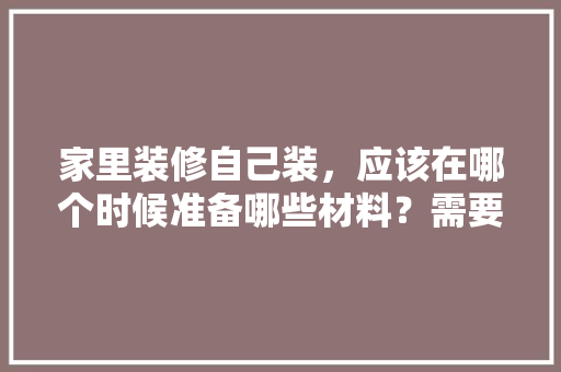 家里装修自己装，应该在哪个时候准备哪些材料？需要几个月时间，新房装修首先准备什么材料。 家里装修自己装，应该在哪个时候准备哪些材料？需要几个月时间，新房装修首先准备什么材料。 装修知识