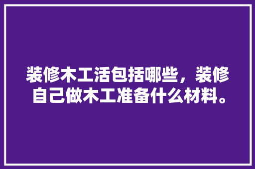 装修木工活包括哪些，装修自己做木工准备什么材料。 装修木工活包括哪些，装修自己做木工准备什么材料。 家居设计