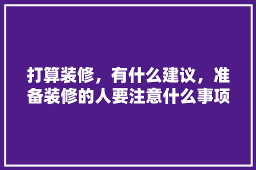 打算装修，有什么建议，准备装修的人要注意什么事项。 打算装修，有什么建议，准备装修的人要注意什么事项。 买房须知