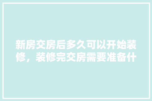 新房交房后多久可以开始装修，装修完交房需要准备什么东西。 新房交房后多久可以开始装修，装修完交房需要准备什么东西。 二手房