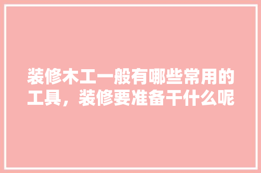 装修木工一般有哪些常用的工具，装修要准备干什么呢图片。 装修木工一般有哪些常用的工具，装修要准备干什么呢图片。 家居装饰