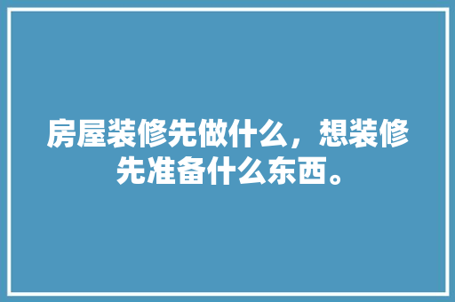 房屋装修先做什么，想装修先准备什么东西。 房屋装修先做什么，想装修先准备什么东西。 家居装饰