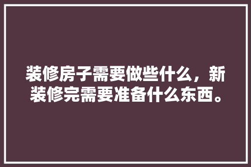 装修房子需要做些什么，新装修完需要准备什么东西。 装修房子需要做些什么，新装修完需要准备什么东西。 二手房
