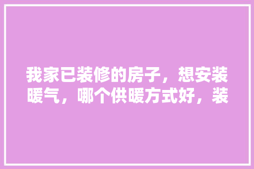 我家已装修的房子，想安装暖气，哪个供暖方式好，装修完家准备材料用什么好。 我家已装修的房子，想安装暖气，哪个供暖方式好，装修完家准备材料用什么好。 装修知识