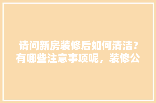 请问新房装修后如何清洁？有哪些注意事项呢，装修公司年后什么时候上班。 请问新房装修后如何清洁？有哪些注意事项呢，装修公司年后什么时候上班。 买房须知
