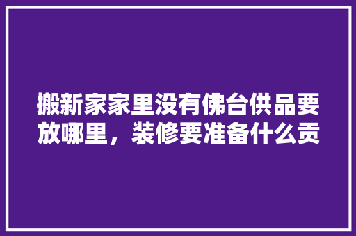 搬新家家里没有佛台供品要放哪里，装修要准备什么贡品好呢图片。 搬新家家里没有佛台供品要放哪里，装修要准备什么贡品好呢图片。 二手房