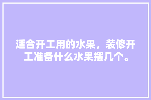 适合开工用的水果，装修开工准备什么水果摆几个。 适合开工用的水果，装修开工准备什么水果摆几个。 二手房
